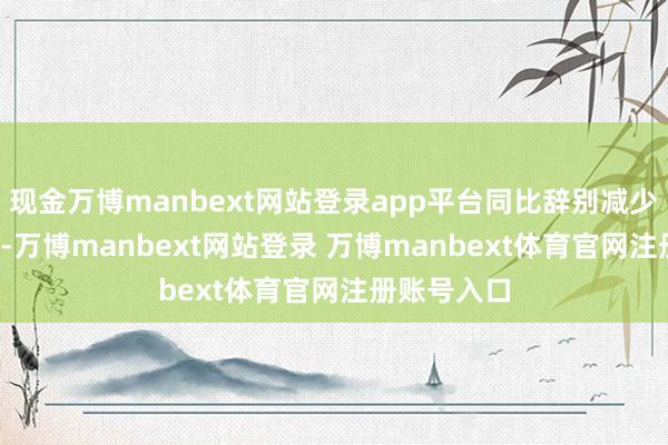 现金万博manbext网站登录app平台同比辞别减少9%和54%-万博manbext网站登录 万博manbext体育官网注册账号入口
