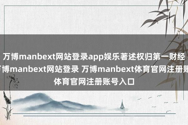万博manbext网站登录app娱乐著述权归第一财经统共-万博manbext网站登录 万博manbext体育官网注册账号入口