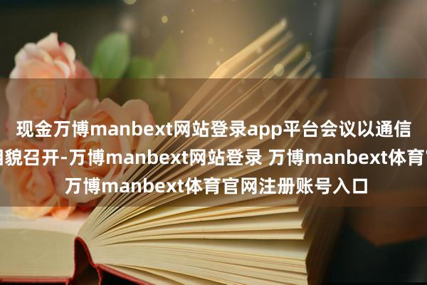 现金万博manbext网站登录app平台会议以通信和现场汇麇集的相貌召开-万博manbext网站登录 万博manbext体育官网注册账号入口