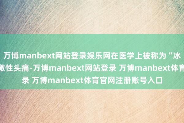 万博manbext网站登录娱乐网在医学上被称为“冰淇淋头痛”或冷刺激性头痛-万博manbext网站登录 万博manbext体育官网注册账号入口