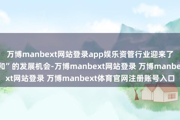 万博manbext网站登录app娱乐资管行业迎来了“天时、地利、东谈主和”的发展机会-万博manbext网站登录 万博manbext体育官网注册账号入口