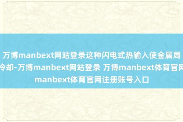 万博manbext网站登录这种闪电式热输入使金属局部融化后赶紧冷却-万博manbext网站登录 万博manbext体育官网注册账号入口