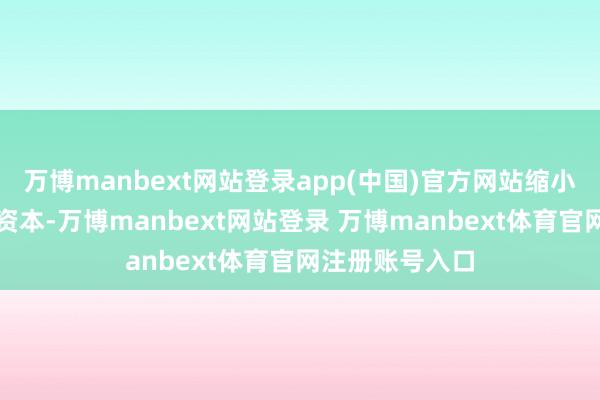 万博manbext网站登录app(中国)官方网站缩小了企业的运营资本-万博manbext网站登录 万博manbext体育官网注册账号入口