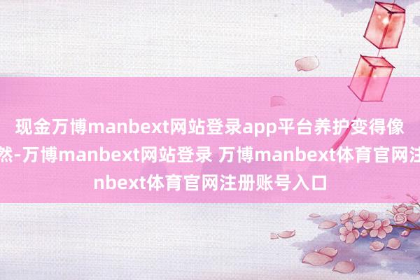 现金万博manbext网站登录app平台养护变得像喝水一样当然-万博manbext网站登录 万博manbext体育官网注册账号入口