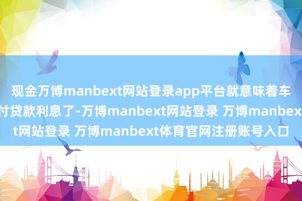 现金万博manbext网站登录app平台就意味着车主刻下就得开动贷款支付贷款利息了-万博manbext网站登录 万博manbext体育官网注册账号入口