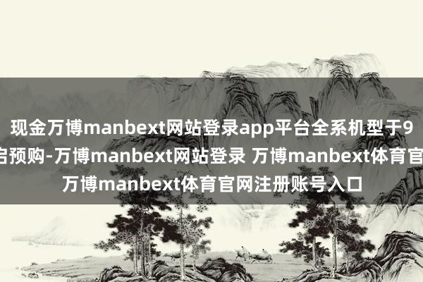 现金万博manbext网站登录app平台全系机型于9月12日20点开启预购-万博manbext网站登录 万博manbext体育官网注册账号入口