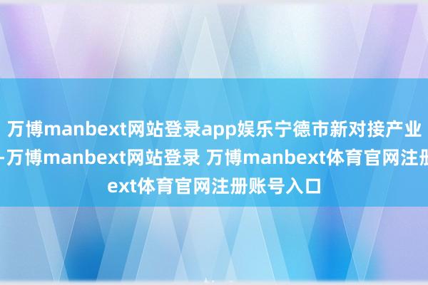 万博manbext网站登录app娱乐宁德市新对接产业神情22个-万博manbext网站登录 万博manbext体育官网注册账号入口