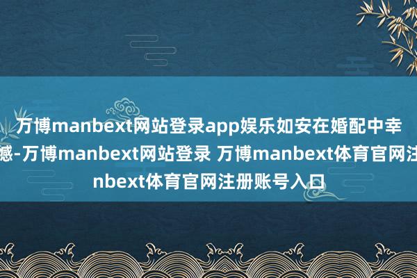 万博manbext网站登录app娱乐如安在婚配中幸免这么的缺憾-万博manbext网站登录 万博manbext体育官网注册账号入口