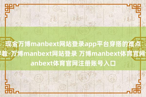 现金万博manbext网站登录app平台穿搭的难点在于撑不起穿着-万博manbext网站登录 万博manbext体育官网注册账号入口