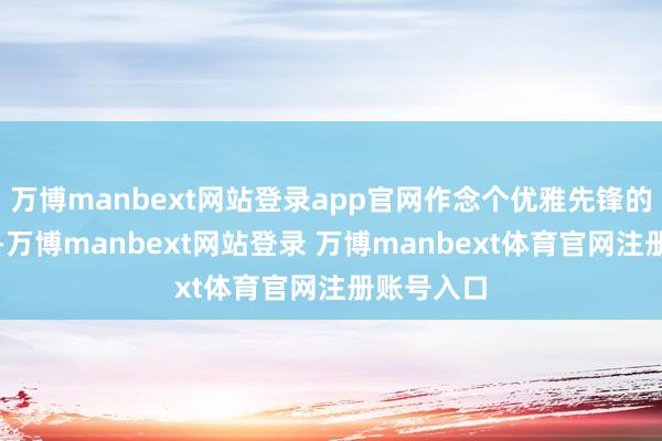 万博manbext网站登录app官网作念个优雅先锋的女东谈主-万博manbext网站登录 万博manbext体育官网注册账号入口