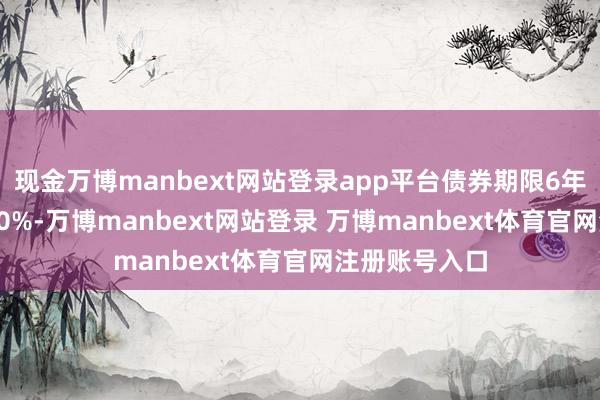 现金万博manbext网站登录app平台债券期限6年（第一年0.30%-万博manbext网站登录 万博manbext体育官网注册账号入口