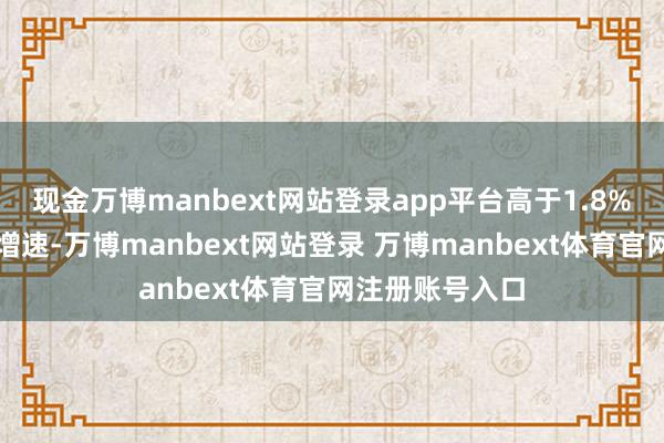 现金万博manbext网站登录app平台高于1.8%的始终可捏续增速-万博manbext网站登录 万博manbext体育官网注册账号入口