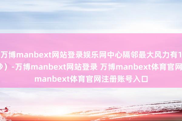 万博manbext网站登录娱乐网中心隔邻最大风力有11级(30米/秒)-万博manbext网站登录 万博manbext体育官网注册账号入口