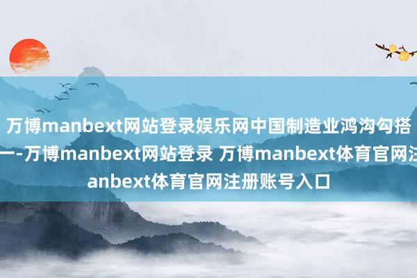 万博manbext网站登录娱乐网中国制造业鸿沟勾搭15年全球第一-万博manbext网站登录 万博manbext体育官网注册账号入口
