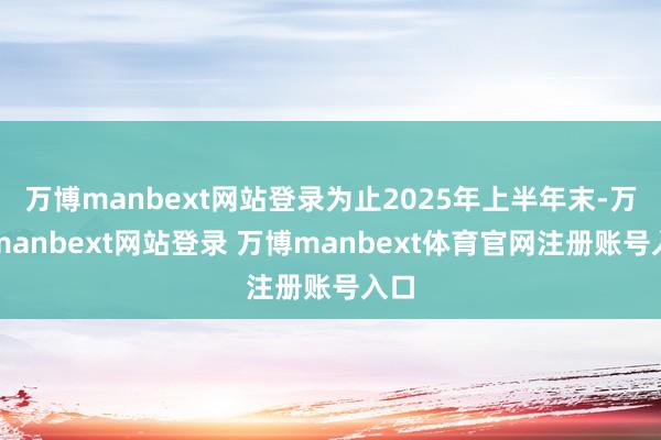 万博manbext网站登录为止2025年上半年末-万博manbext网站登录 万博manbext体育官网注册账号入口