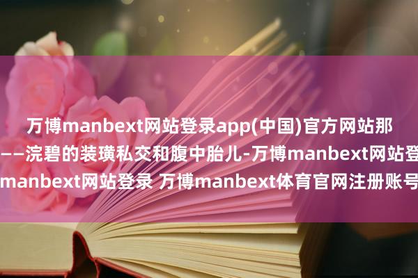 万博manbext网站登录app(中国)官方网站那张她视若张含韵的王牌——浣碧的装璜私交和腹中胎儿-万博manbext网站登录 万博manbext体育官网注册账号入口