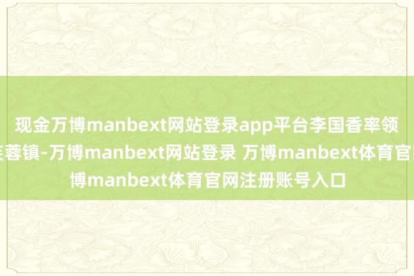 现金万博manbext网站登录app平台李国香率领县使命组入驻芙蓉镇-万博manbext网站登录 万博manbext体育官网注册账号入口
