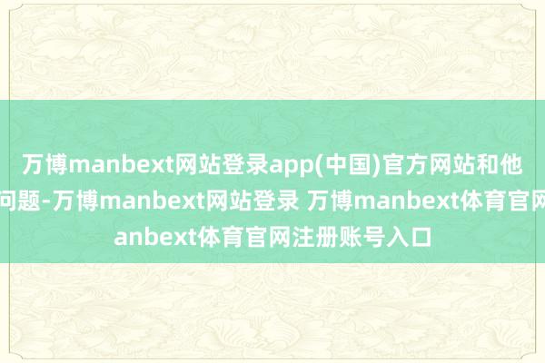 万博manbext网站登录app(中国)官方网站和他探讨学术上的问题-万博manbext网站登录 万博manbext体育官网注册账号入口