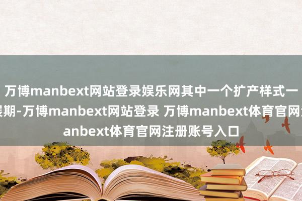 万博manbext网站登录娱乐网其中一个扩产样式一经是第二次展期-万博manbext网站登录 万博manbext体育官网注册账号入口
