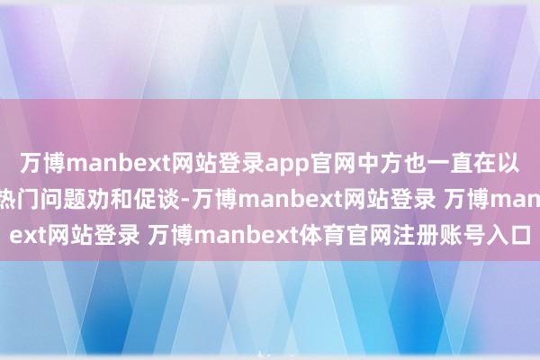 万博manbext网站登录app官网中方也一直在以我方的形态就刻下各式热门问题劝和促谈-万博manbext网站登录 万博manbext体育官网注册账号入口