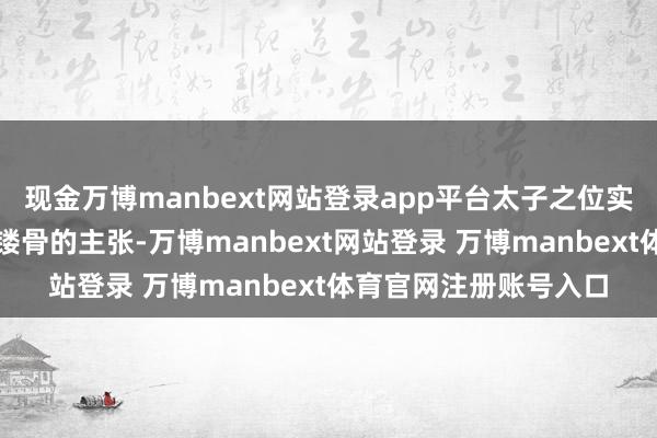现金万博manbext网站登录app平台太子之位实在是每个皇子皆铭心镂骨的主张-万博manbext网站登录 万博manbext体育官网注册账号入口