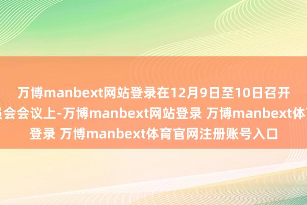 万博manbext网站登录在12月9日至10日召开的联邦公开市集委员会会议上-万博manbext网站登录 万博manbext体育官网注册账号入口