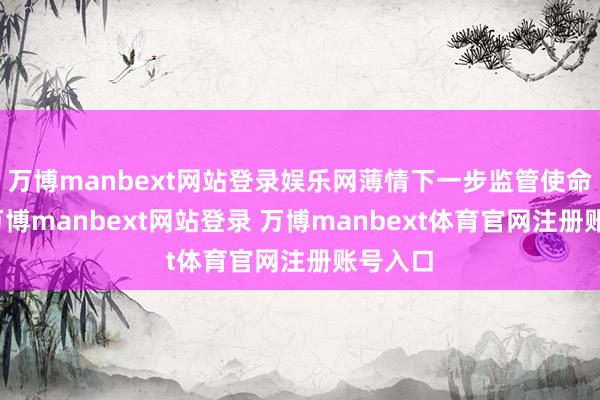 万博manbext网站登录娱乐网薄情下一步监管使命条目-万博manbext网站登录 万博manbext体育官网注册账号入口