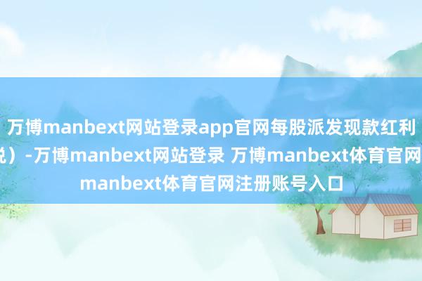 万博manbext网站登录app官网每股派发现款红利0.05元（含税）-万博manbext网站登录 万博manbext体育官网注册账号入口