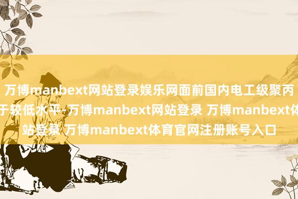 万博manbext网站登录娱乐网面前国内电工级聚丙烯树脂国产化率仍处于较低水平-万博manbext网站登录 万博manbext体育官网注册账号入口