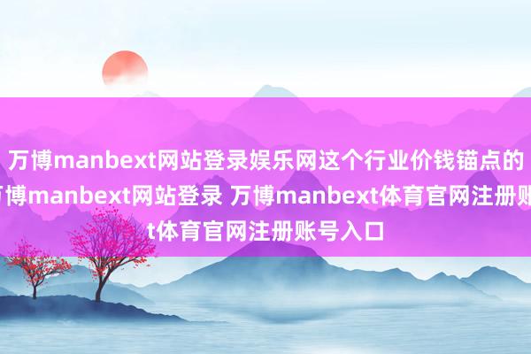 万博manbext网站登录娱乐网这个行业价钱锚点的坍塌-万博manbext网站登录 万博manbext体育官网注册账号入口