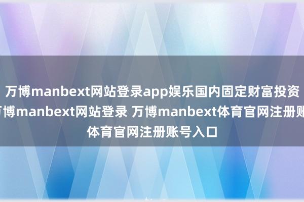 万博manbext网站登录app娱乐国内固定财富投资猛增-万博manbext网站登录 万博manbext体育官网注册账号入口