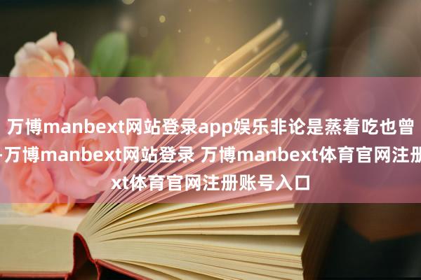 万博manbext网站登录app娱乐非论是蒸着吃也曾炖排骨汤-万博manbext网站登录 万博manbext体育官网注册账号入口