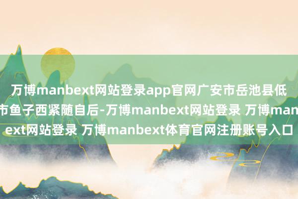 万博manbext网站登录app官网广安市岳池县低坑大瀑布、甘孜州康定市鱼子西紧随自后-万博manbext网站登录 万博manbext体育官网注册账号入口