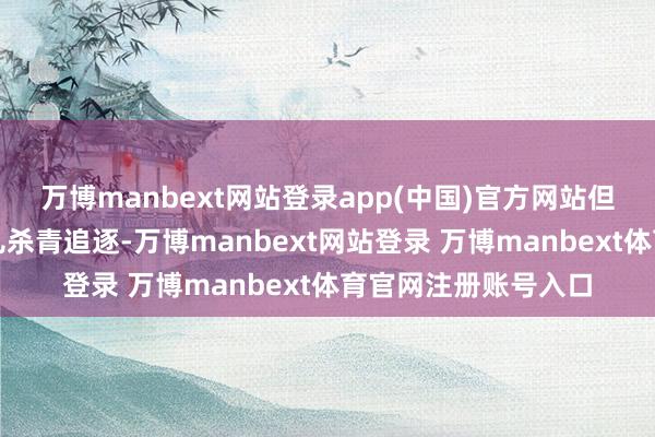 万博manbext网站登录app(中国)官方网站但好意思方此时一会儿杀青追逐-万博manbext网站登录 万博manbext体育官网注册账号入口