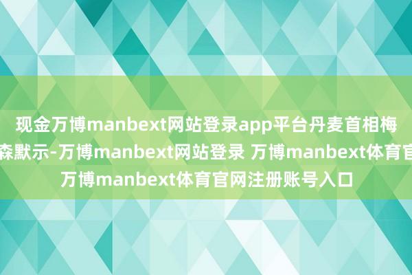 现金万博manbext网站登录app平台丹麦首相梅特・弗雷泽里克森默示-万博manbext网站登录 万博manbext体育官网注册账号入口