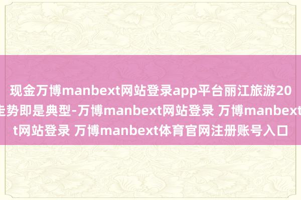 现金万博manbext网站登录app平台丽江旅游2011年2月底至3月初的走势即是典型-万博manbext网站登录 万博manbext体育官网注册账号入口