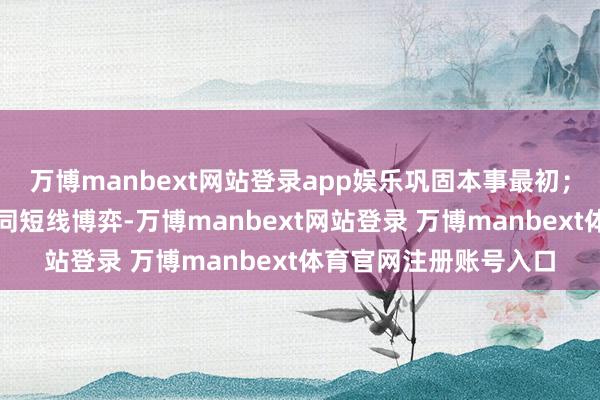 万博manbext网站登录app娱乐巩固本事最初；但要是资金端出现相同短线博弈-万博manbext网站登录 万博manbext体育官网注册账号入口