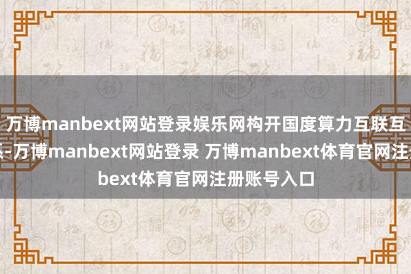 万博manbext网站登录娱乐网构开国度算力互联互通节点体系-万博manbext网站登录 万博manbext体育官网注册账号入口